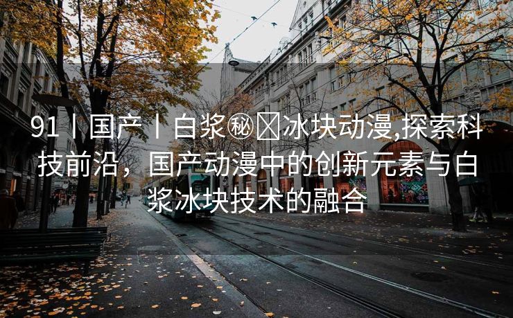 91丨国产丨白浆㊙️冰块动漫,探索科技前沿，国产动漫中的创新元素与白浆冰块技术的融合