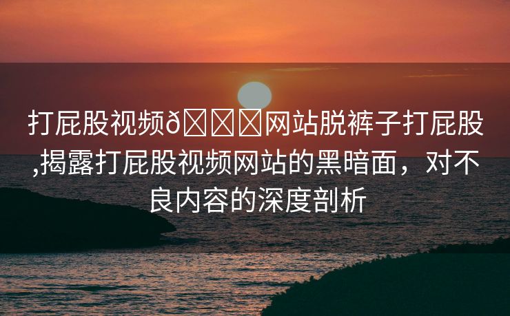 打屁股视频🔞网站脱裤子打屁股,揭露打屁股视频网站的黑暗面，对不良内容的深度剖析