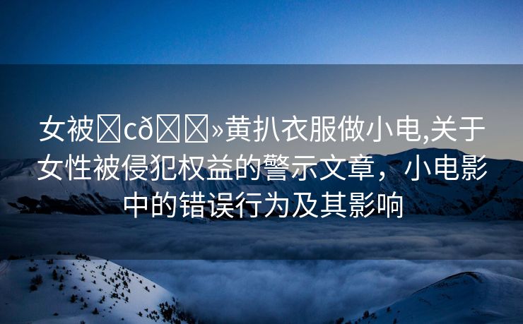 女被❌c🐻黄扒衣服做小电,关于女性被侵犯权益的警示文章，小电影中的错误行为及其影响