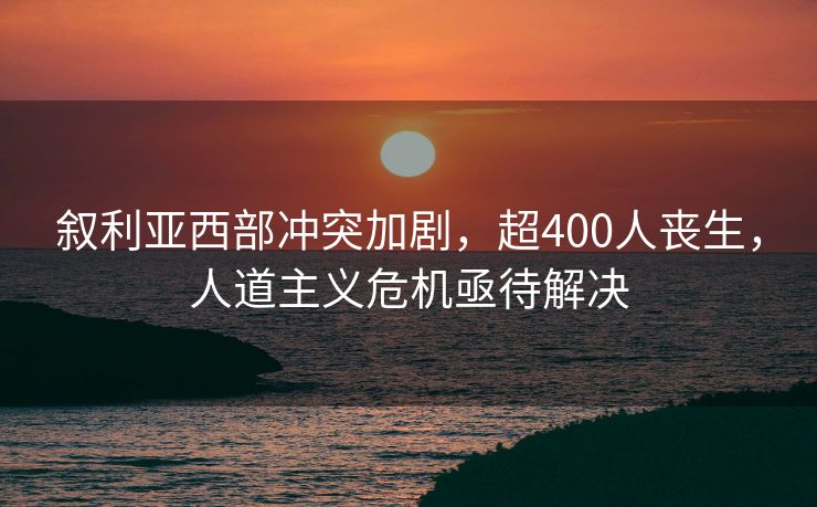 叙利亚西部冲突加剧，超400人丧生，人道主义危机亟待解决