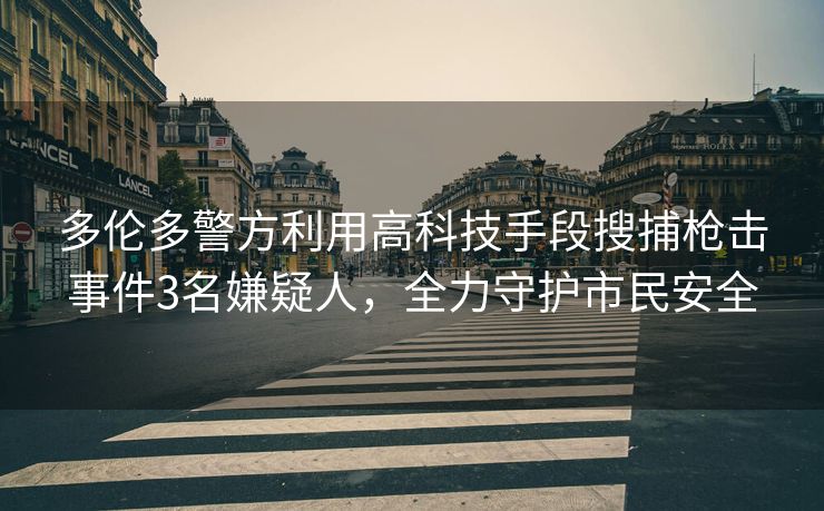 多伦多警方利用高科技手段搜捕枪击事件3名嫌疑人，全力守护市民安全