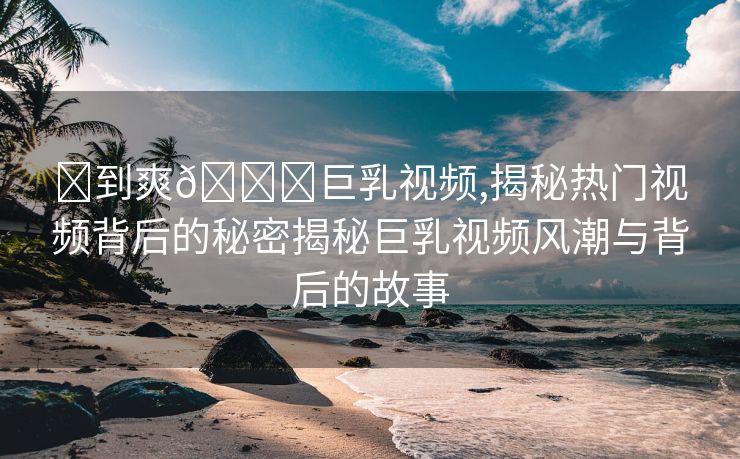 ❌到爽🔞巨乳视频,揭秘热门视频背后的秘密揭秘巨乳视频风潮与背后的故事