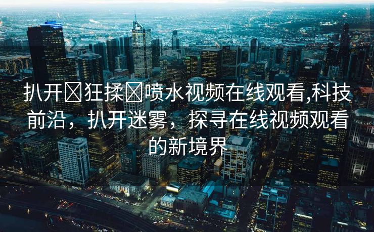 扒开❌狂揉❌喷水视频在线观看,科技前沿，扒开迷雾，探寻在线视频观看的新境界