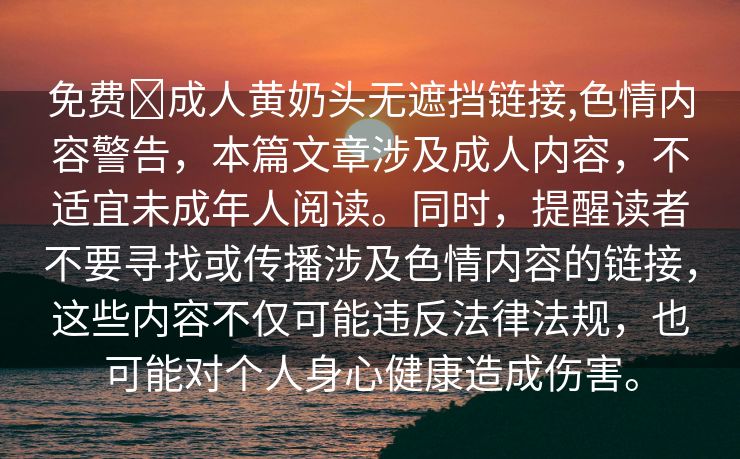 免费❤成人黄奶头无遮挡链接,色情内容警告，本篇文章涉及成人内容，不适宜未成年人阅读。同时，提醒读者不要寻找或传播涉及色情内容的链接，这些内容不仅可能违反法律法规，也可能对个人身心健康造成伤害。