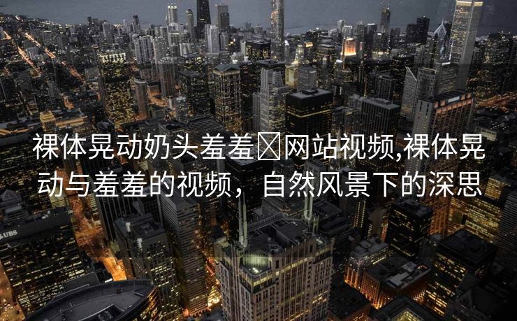 裸体晃动奶头羞羞❌网站视频,裸体晃动与羞羞的视频，自然风景下的深思