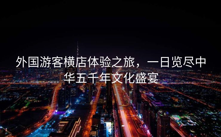 外国游客横店体验之旅，一日览尽中华五千年文化盛宴