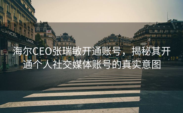 海尔CEO张瑞敏开通账号，揭秘其开通个人社交媒体账号的真实意图