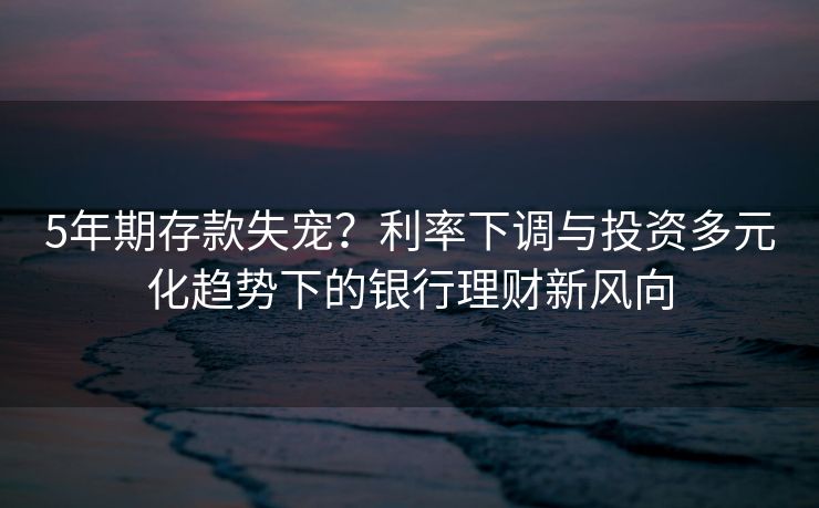 5年期存款失宠？利率下调与投资多元化趋势下的银行理财新风向