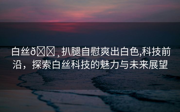 白丝🌸扒腿自慰爽出白色,科技前沿，探索白丝科技的魅力与未来展望