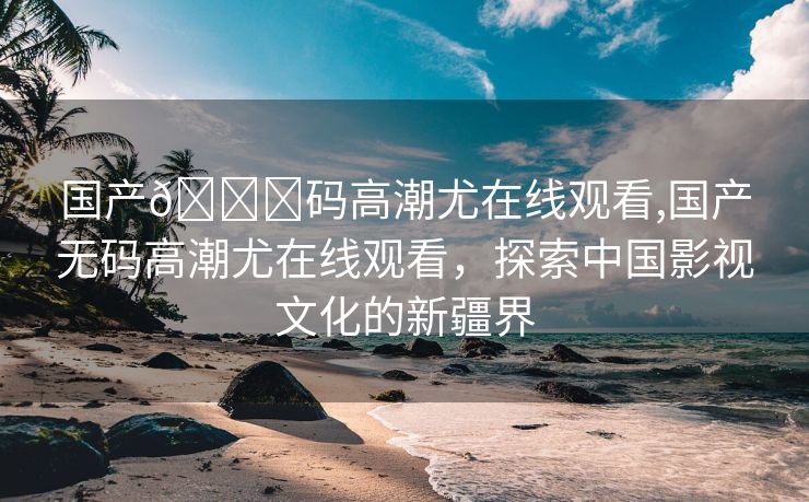 国产🈚码高潮尤在线观看,国产无码高潮尤在线观看，探索中国影视文化的新疆界