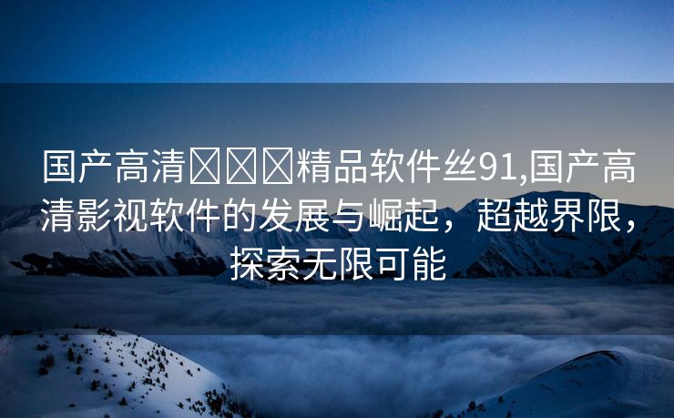 国产高清❌❌❌精品软件丝91,国产高清影视软件的发展与崛起，超越界限，探索无限可能