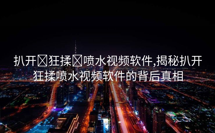 扒开❌狂揉❌喷水视频软件,揭秘扒开狂揉喷水视频软件的背后真相