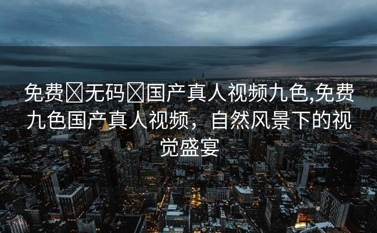 免费➕无码➕国产真人视频九色,免费九色国产真人视频，自然风景下的视觉盛宴