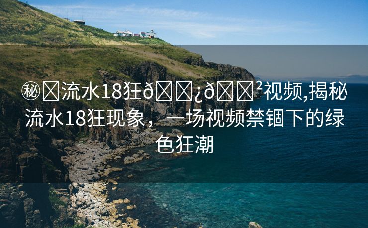 ㊙️流水18狂🌿🈲视频,揭秘流水18狂现象，一场视频禁锢下的绿色狂潮