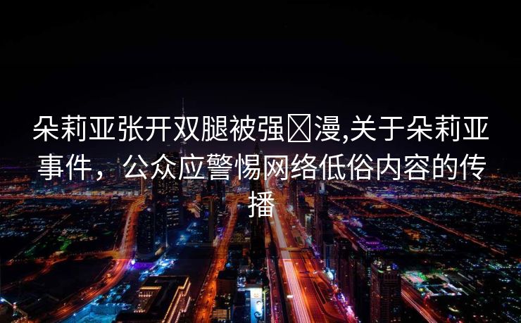 朵莉亚张开双腿被强❌漫,关于朵莉亚事件，公众应警惕网络低俗内容的传播