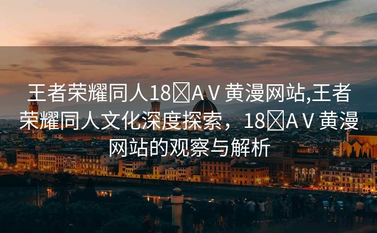 王者荣耀同人18❌AⅤ黄漫网站,王者荣耀同人文化深度探索，18❌AⅤ黄漫网站的观察与解析