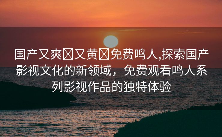 国产又爽❌又黄❌免费鸣人,探索国产影视文化的新领域，免费观看鸣人系列影视作品的独特体验