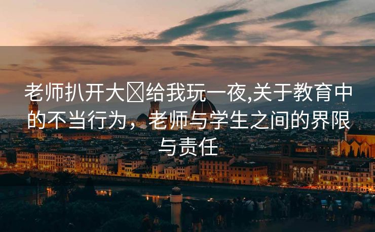 老师扒开大❌给我玩一夜,关于教育中的不当行为，老师与学生之间的界限与责任