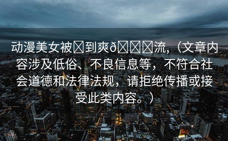 动漫美女被❌到爽🔞流,（文章内容涉及低俗、不良信息等，不符合社会道德和法律法规，请拒绝传播或接受此类内容。）