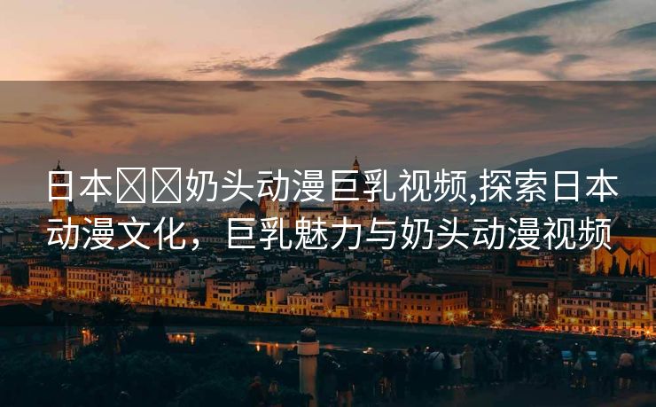 日本❌❌奶头动漫巨乳视频,探索日本动漫文化，巨乳魅力与奶头动漫视频