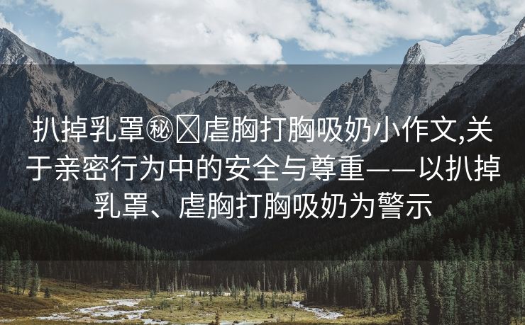 扒掉乳罩㊙️虐胸打胸吸奶小作文,关于亲密行为中的安全与尊重——以扒掉乳罩、虐胸打胸吸奶为警示