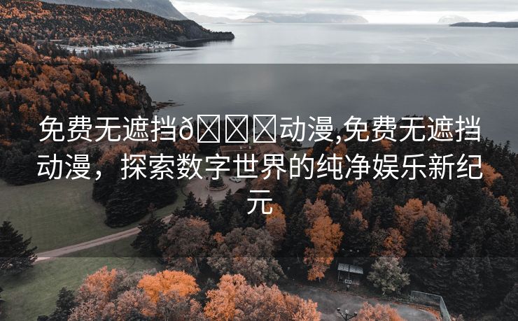 免费无遮挡🔞动漫,免费无遮挡动漫，探索数字世界的纯净娱乐新纪元