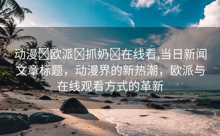 动漫❌欧派❌抓奶❌在线看,当日新闻文章标题，动漫界的新热潮，欧派与在线观看方式的革新