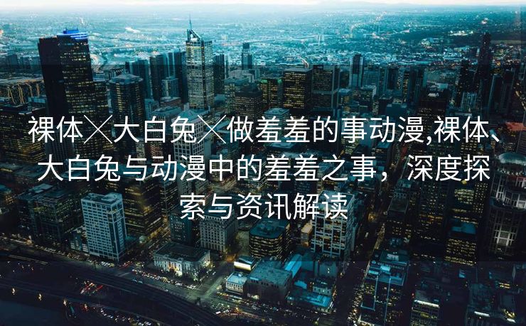 裸体╳大白兔╳做羞羞的事动漫,裸体、大白兔与动漫中的羞羞之事，深度探索与资讯解读