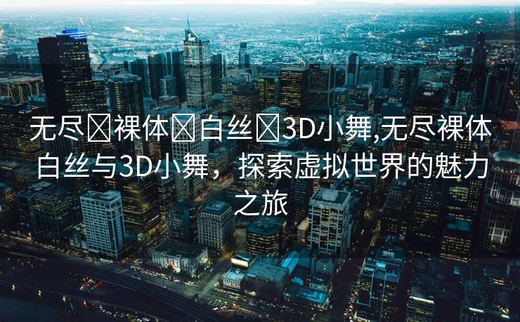 无尽❌裸体❌白丝❌3D小舞,无尽裸体白丝与3D小舞，探索虚拟世界的魅力之旅