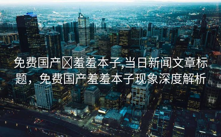 免费国产❌羞羞本子,当日新闻文章标题，免费国产羞羞本子现象深度解析