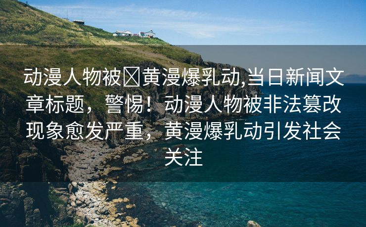 动漫人物被❌黄漫爆乳动,当日新闻文章标题，警惕！动漫人物被非法篡改现象愈发严重，黄漫爆乳动引发社会关注