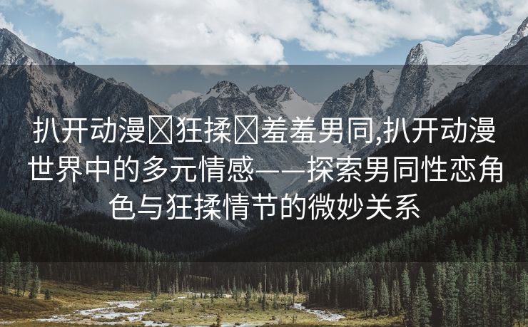 扒开动漫❌狂揉❌羞羞男同,扒开动漫世界中的多元情感——探索男同性恋角色与狂揉情节的微妙关系