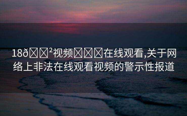 18🈲视频❌❌❌在线观看,关于网络上非法在线观看视频的警示性报道