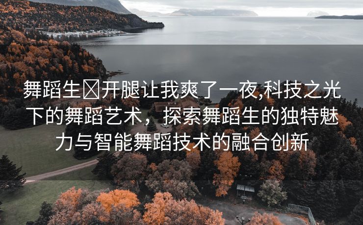 舞蹈生❌开腿让我爽了一夜,科技之光下的舞蹈艺术，探索舞蹈生的独特魅力与智能舞蹈技术的融合创新