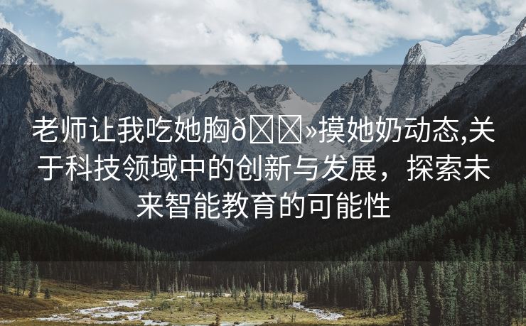 老师让我吃她胸🐻摸她奶动态,关于科技领域中的创新与发展，探索未来智能教育的可能性