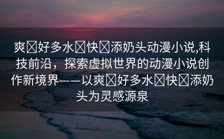 爽⋯好多水⋯快⋯添奶头动漫小说,科技前沿，探索虚拟世界的动漫小说创作新境界——以爽⋯好多水⋯快⋯添奶头为灵感源泉