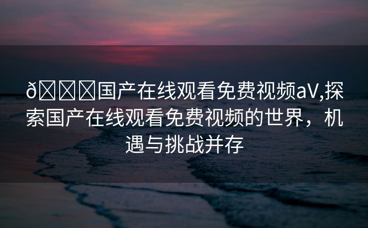 👃国产在线观看免费视频aV,探索国产在线观看免费视频的世界，机遇与挑战并存