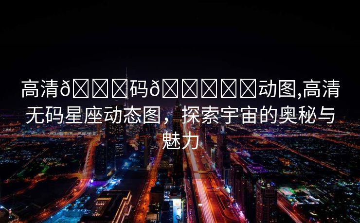 高清🈚码🔞❌♋动图,高清无码星座动态图，探索宇宙的奥秘与魅力