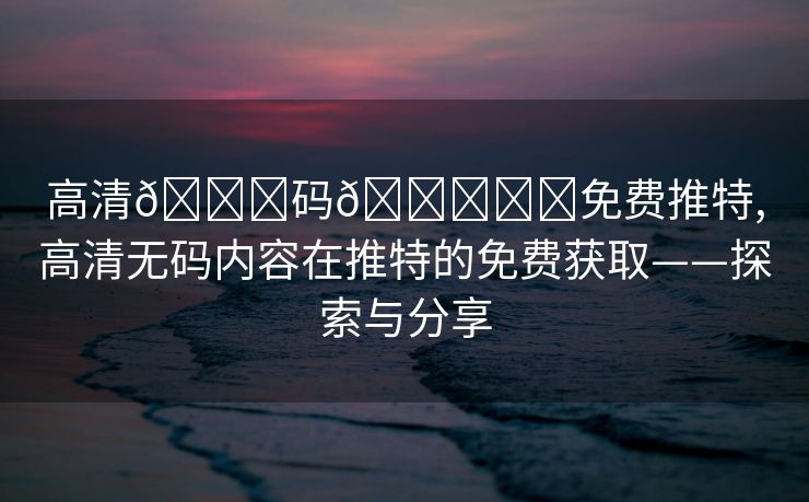 高清🈚码🔞❌♋免费推特,高清无码内容在推特的免费获取——探索与分享