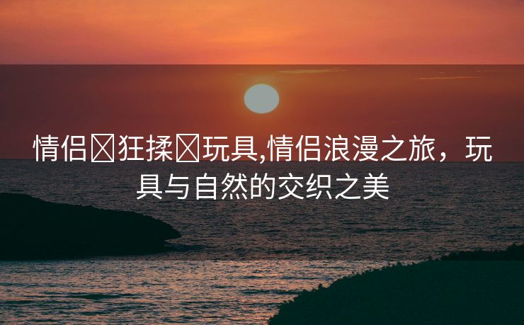 情侣❌狂揉❌玩具,情侣浪漫之旅，玩具与自然的交织之美