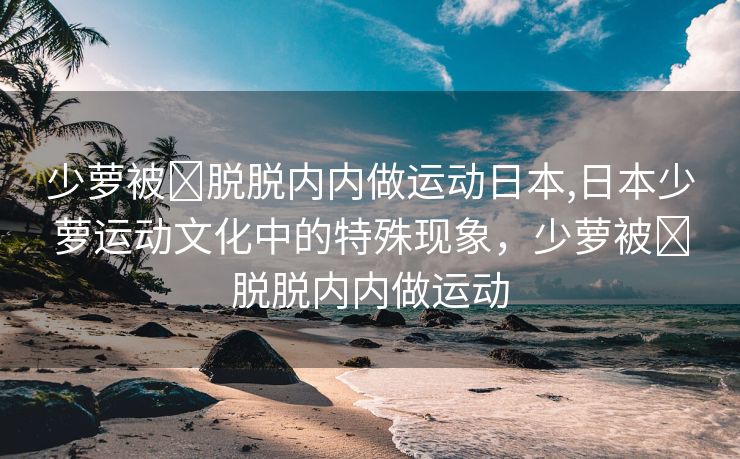 少萝被❌脱脱内内做运动日本,日本少萝运动文化中的特殊现象，少萝被❌脱脱内内做运动