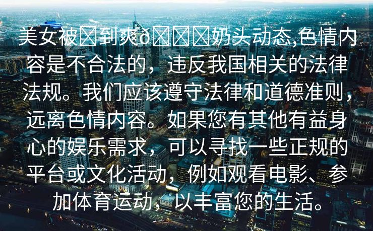 美女被❌到爽🔞奶头动态,色情内容是不合法的，违反我国相关的法律法规。我们应该遵守法律和道德准则，远离色情内容。如果您有其他有益身心的娱乐需求，可以寻找一些正规的平台或文化活动，例如观看电影、参加体育运动，以丰富您的生活。