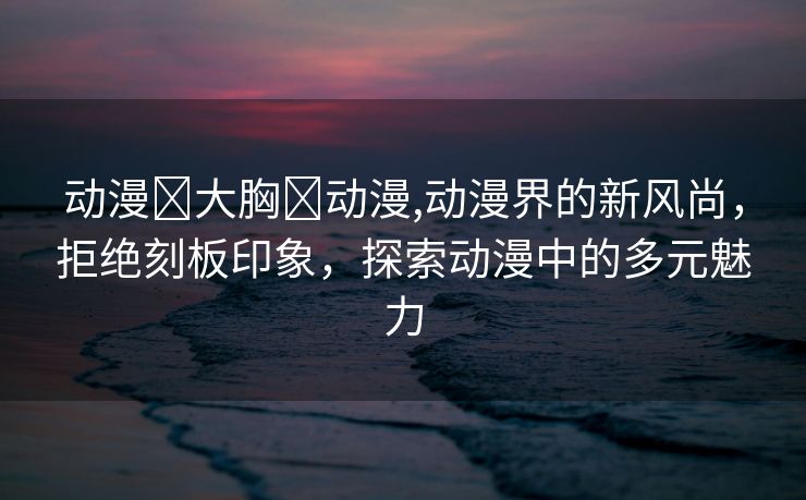 动漫❌大胸❌动漫,动漫界的新风尚，拒绝刻板印象，探索动漫中的多元魅力