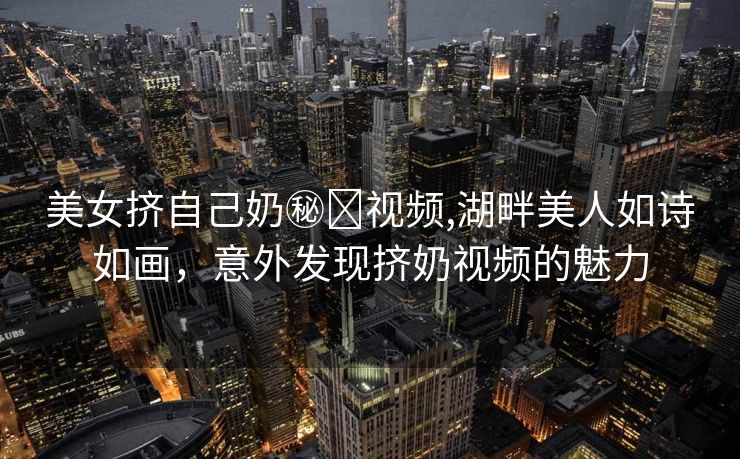 美女挤自己奶㊙️视频,湖畔美人如诗如画，意外发现挤奶视频的魅力