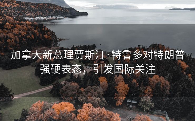 加拿大新总理贾斯汀·特鲁多对特朗普强硬表态，引发国际关注