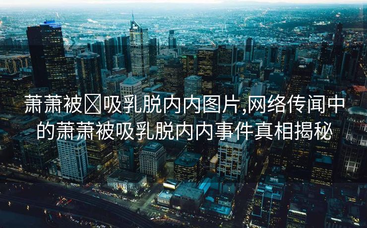 萧萧被❌吸乳脱内内图片,网络传闻中的萧萧被吸乳脱内内事件真相揭秘