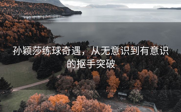 孙颖莎练球奇遇，从无意识到有意识的抠手突破