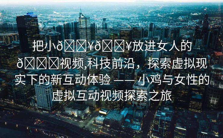 把小🐥🐥放进女人的🍑视频,科技前沿，探索虚拟现实下的新互动体验 —— 小鸡与女性的虚拟互动视频探索之旅