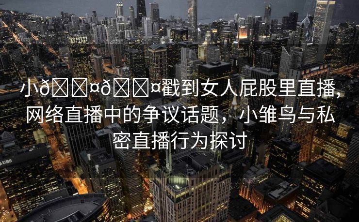 小🐤🐤戳到女人屁股里直播,网络直播中的争议话题，小雏鸟与私密直播行为探讨