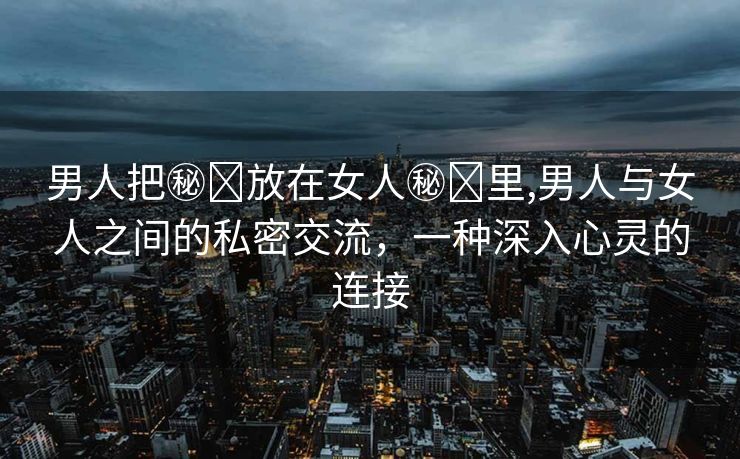 男人把㊙️放在女人㊙️里,男人与女人之间的私密交流，一种深入心灵的连接